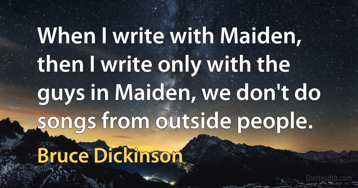 When I write with Maiden, then I write only with the guys in Maiden, we don't do songs from outside people. (Bruce Dickinson)