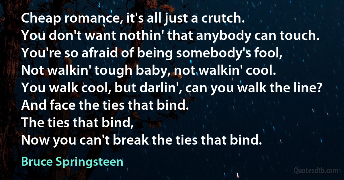 Cheap romance, it's all just a crutch.
You don't want nothin' that anybody can touch.
You're so afraid of being somebody's fool,
Not walkin' tough baby, not walkin' cool.
You walk cool, but darlin', can you walk the line?
And face the ties that bind.
The ties that bind,
Now you can't break the ties that bind. (Bruce Springsteen)