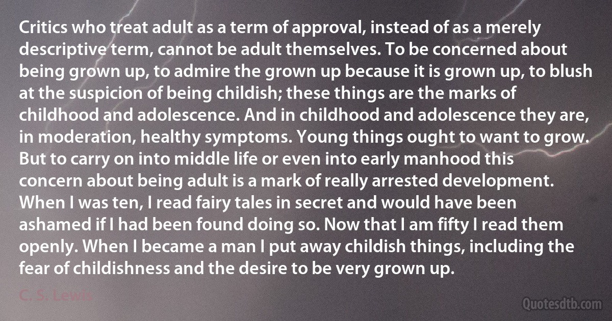 Critics who treat adult as a term of approval, instead of as a merely descriptive term, cannot be adult themselves. To be concerned about being grown up, to admire the grown up because it is grown up, to blush at the suspicion of being childish; these things are the marks of childhood and adolescence. And in childhood and adolescence they are, in moderation, healthy symptoms. Young things ought to want to grow. But to carry on into middle life or even into early manhood this concern about being adult is a mark of really arrested development. When I was ten, I read fairy tales in secret and would have been ashamed if I had been found doing so. Now that I am fifty I read them openly. When I became a man I put away childish things, including the fear of childishness and the desire to be very grown up. (C. S. Lewis)