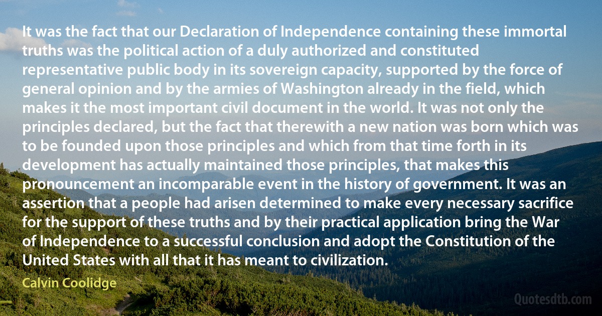 It was the fact that our Declaration of Independence containing these immortal truths was the political action of a duly authorized and constituted representative public body in its sovereign capacity, supported by the force of general opinion and by the armies of Washington already in the field, which makes it the most important civil document in the world. It was not only the principles declared, but the fact that therewith a new nation was born which was to be founded upon those principles and which from that time forth in its development has actually maintained those principles, that makes this pronouncement an incomparable event in the history of government. It was an assertion that a people had arisen determined to make every necessary sacrifice for the support of these truths and by their practical application bring the War of Independence to a successful conclusion and adopt the Constitution of the United States with all that it has meant to civilization. (Calvin Coolidge)