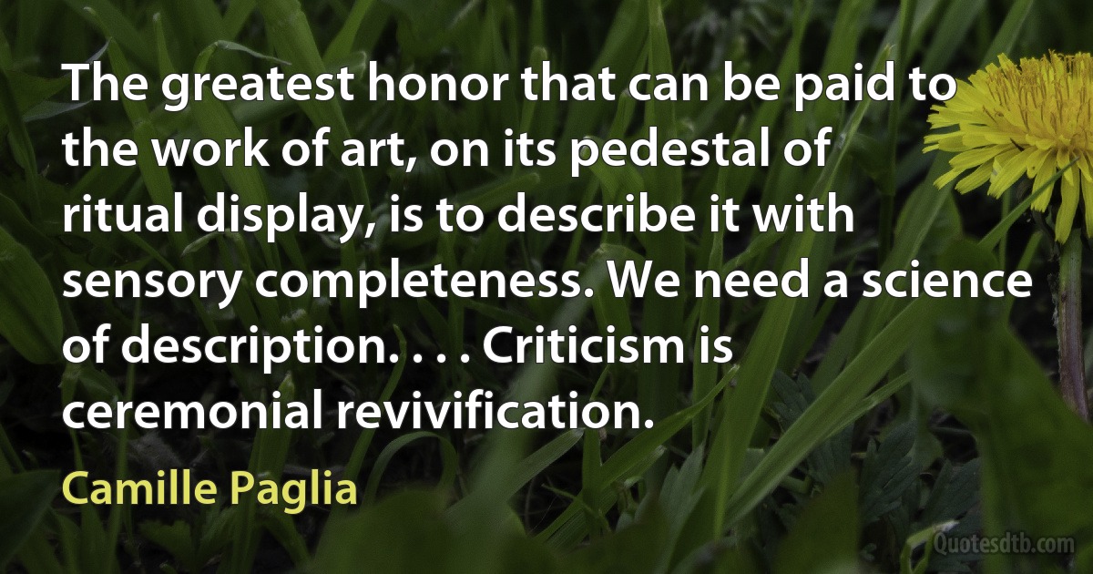 The greatest honor that can be paid to the work of art, on its pedestal of ritual display, is to describe it with sensory completeness. We need a science of description. . . . Criticism is ceremonial revivification. (Camille Paglia)