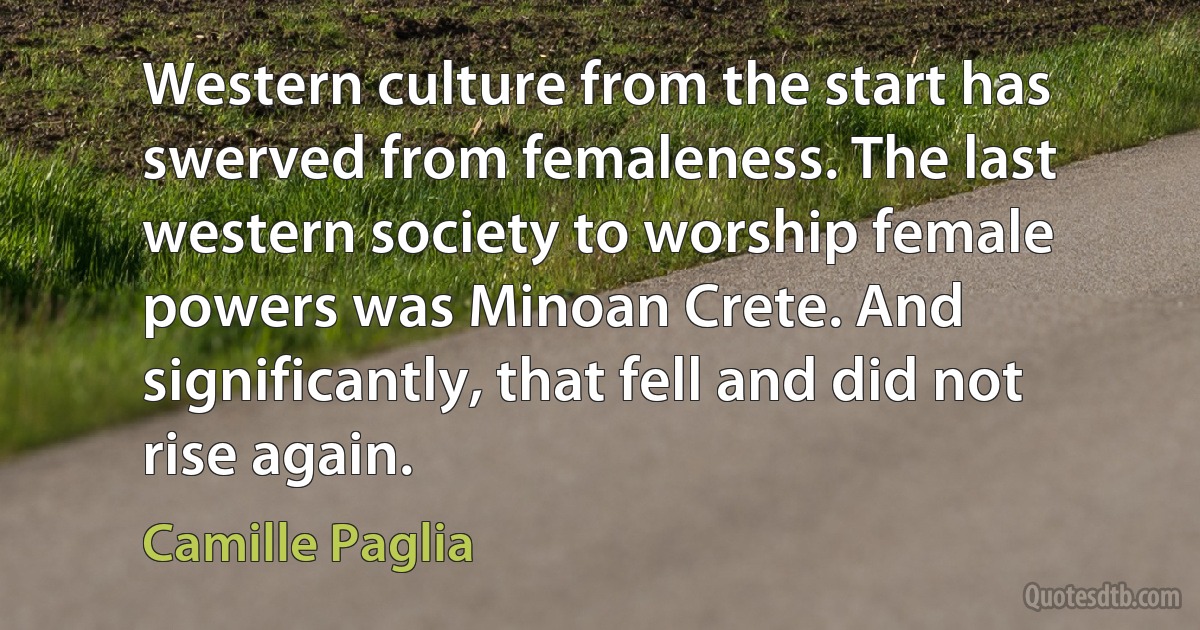 Western culture from the start has swerved from femaleness. The last western society to worship female powers was Minoan Crete. And significantly, that fell and did not rise again. (Camille Paglia)