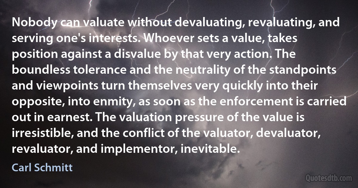 Nobody can valuate without devaluating, revaluating, and serving one's interests. Whoever sets a value, takes position against a disvalue by that very action. The boundless tolerance and the neutrality of the standpoints and viewpoints turn themselves very quickly into their opposite, into enmity, as soon as the enforcement is carried out in earnest. The valuation pressure of the value is irresistible, and the conflict of the valuator, devaluator, revaluator, and implementor, inevitable. (Carl Schmitt)