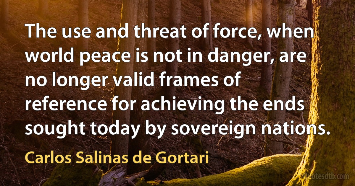 The use and threat of force, when world peace is not in danger, are no longer valid frames of reference for achieving the ends sought today by sovereign nations. (Carlos Salinas de Gortari)