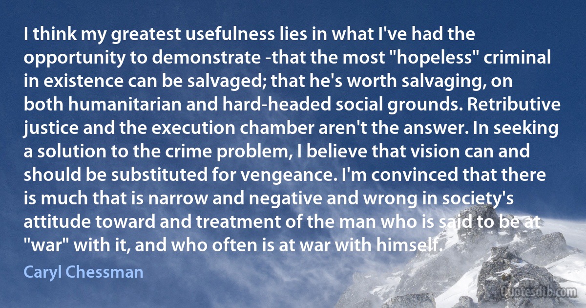 I think my greatest usefulness lies in what I've had the opportunity to demonstrate -that the most "hopeless" criminal in existence can be salvaged; that he's worth salvaging, on both humanitarian and hard-headed social grounds. Retributive justice and the execution chamber aren't the answer. In seeking a solution to the crime problem, I believe that vision can and should be substituted for vengeance. I'm convinced that there is much that is narrow and negative and wrong in society's attitude toward and treatment of the man who is said to be at "war" with it, and who often is at war with himself. (Caryl Chessman)