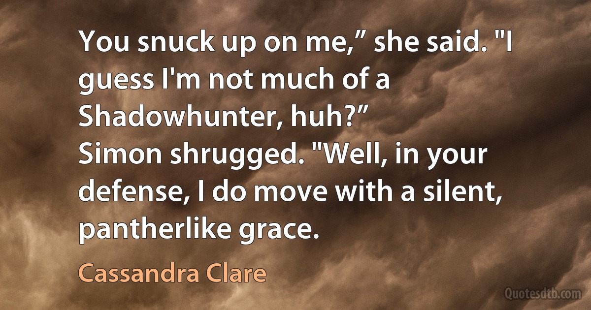 You snuck up on me,” she said. "I guess I'm not much of a Shadowhunter, huh?”
Simon shrugged. "Well, in your defense, I do move with a silent, pantherlike grace. (Cassandra Clare)