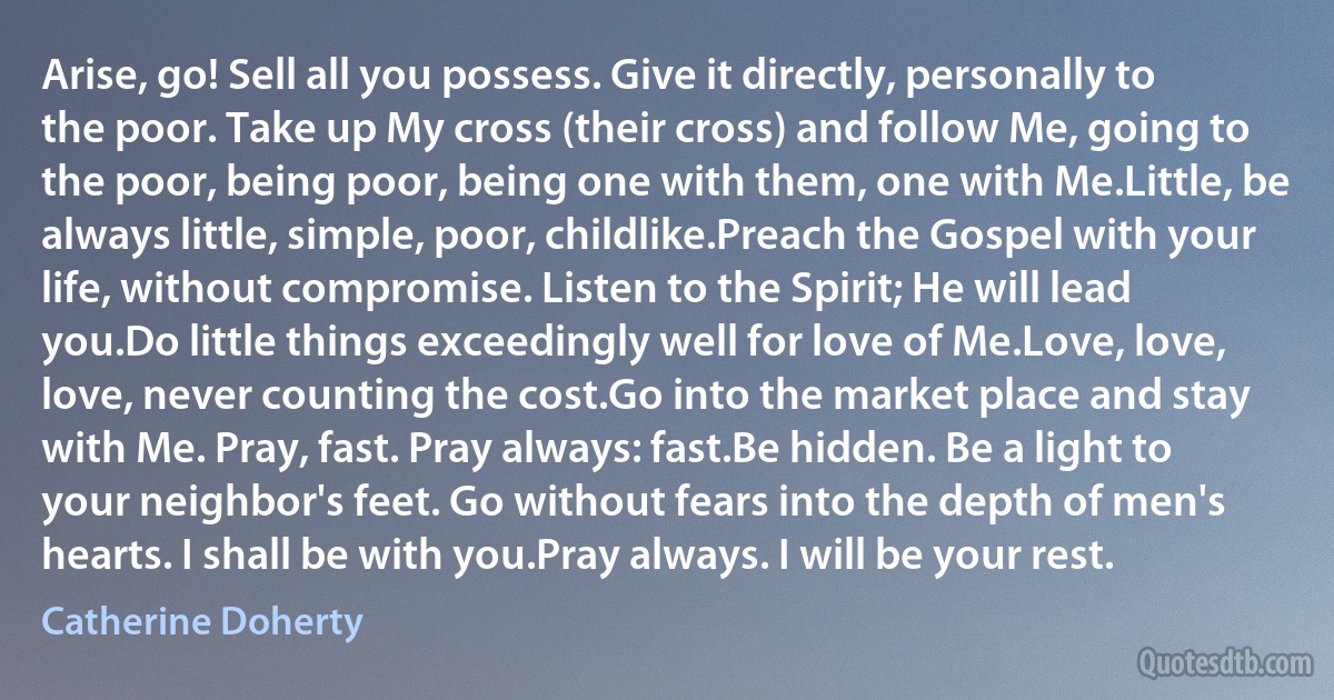 Arise, go! Sell all you possess. Give it directly, personally to the poor. Take up My cross (their cross) and follow Me, going to the poor, being poor, being one with them, one with Me.Little, be always little, simple, poor, childlike.Preach the Gospel with your life, without compromise. Listen to the Spirit; He will lead you.Do little things exceedingly well for love of Me.Love, love, love, never counting the cost.Go into the market place and stay with Me. Pray, fast. Pray always: fast.Be hidden. Be a light to your neighbor's feet. Go without fears into the depth of men's hearts. I shall be with you.Pray always. I will be your rest. (Catherine Doherty)