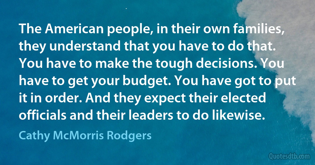 The American people, in their own families, they understand that you have to do that. You have to make the tough decisions. You have to get your budget. You have got to put it in order. And they expect their elected officials and their leaders to do likewise. (Cathy McMorris Rodgers)