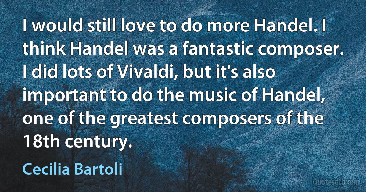 I would still love to do more Handel. I think Handel was a fantastic composer. I did lots of Vivaldi, but it's also important to do the music of Handel, one of the greatest composers of the 18th century. (Cecilia Bartoli)