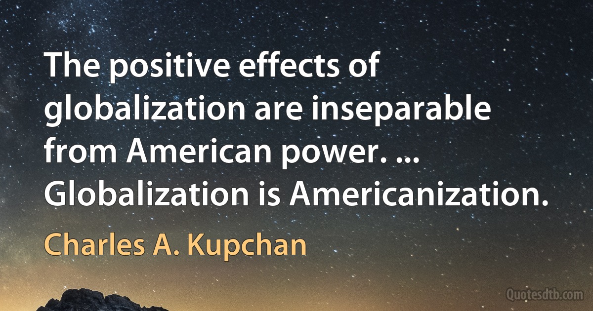 The positive effects of globalization are inseparable from American power. ... Globalization is Americanization. (Charles A. Kupchan)