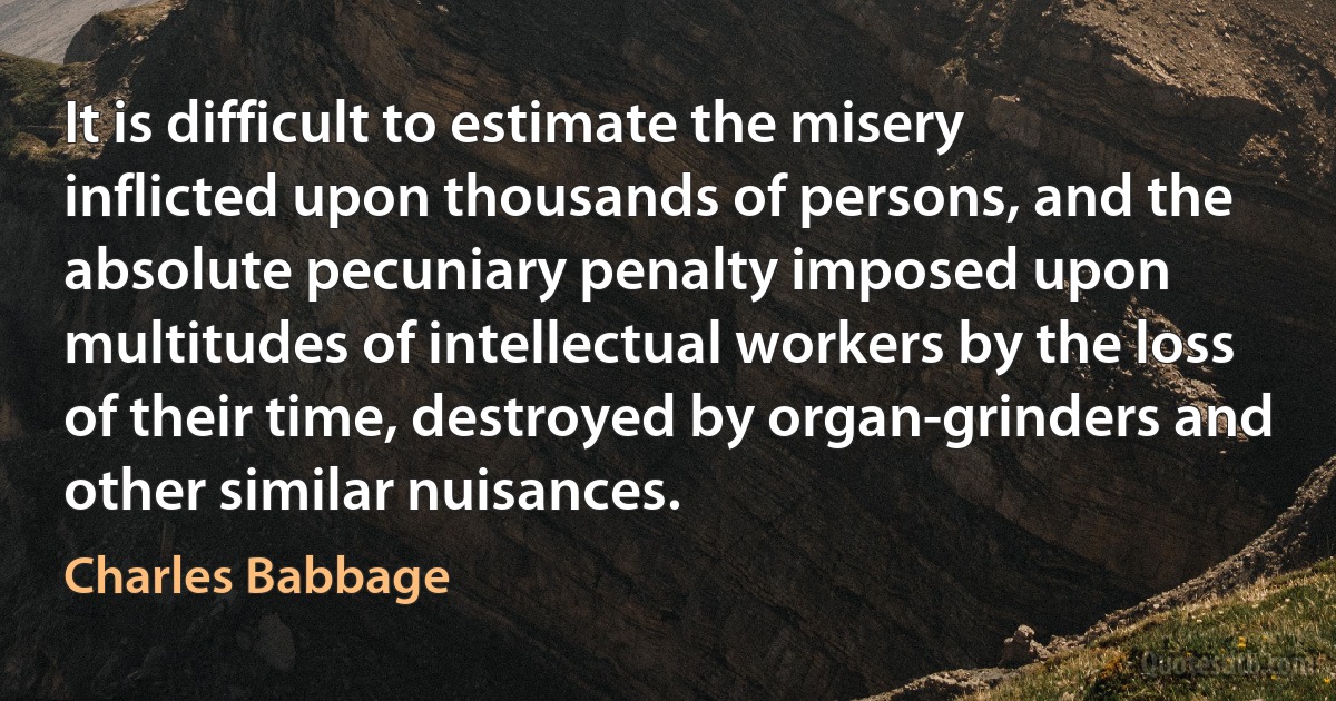 It is difficult to estimate the misery inflicted upon thousands of persons, and the absolute pecuniary penalty imposed upon multitudes of intellectual workers by the loss of their time, destroyed by organ-grinders and other similar nuisances. (Charles Babbage)