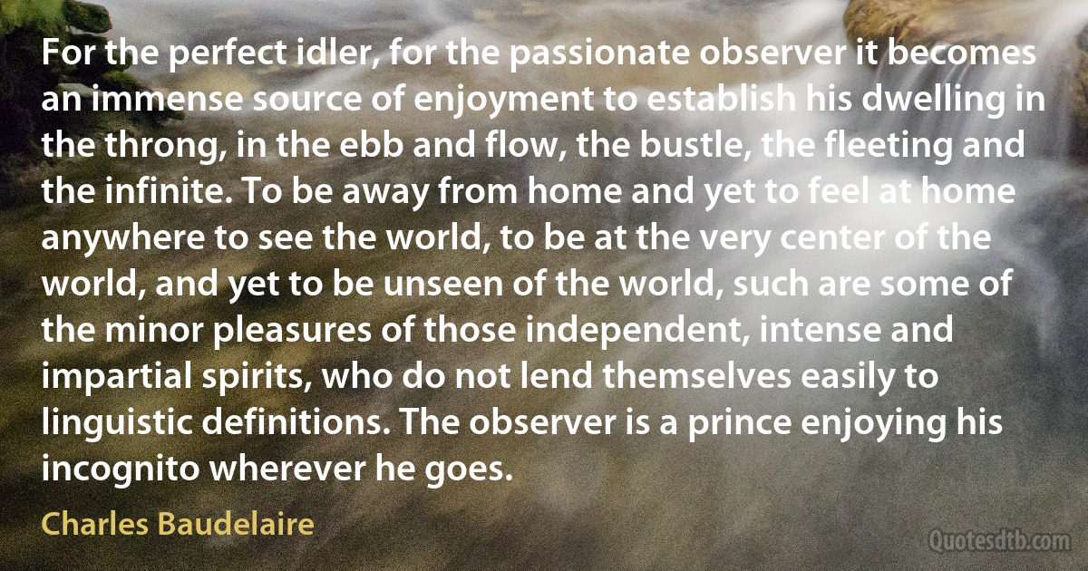 For the perfect idler, for the passionate observer it becomes an immense source of enjoyment to establish his dwelling in the throng, in the ebb and flow, the bustle, the fleeting and the infinite. To be away from home and yet to feel at home anywhere to see the world, to be at the very center of the world, and yet to be unseen of the world, such are some of the minor pleasures of those independent, intense and impartial spirits, who do not lend themselves easily to linguistic definitions. The observer is a prince enjoying his incognito wherever he goes. (Charles Baudelaire)