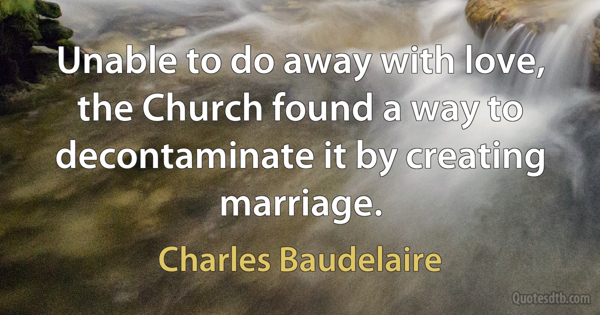 Unable to do away with love, the Church found a way to decontaminate it by creating marriage. (Charles Baudelaire)