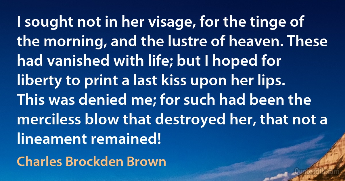 I sought not in her visage, for the tinge of the morning, and the lustre of heaven. These had vanished with life; but I hoped for liberty to print a last kiss upon her lips. This was denied me; for such had been the merciless blow that destroyed her, that not a lineament remained! (Charles Brockden Brown)