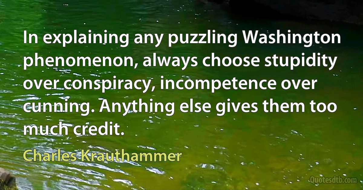 In explaining any puzzling Washington phenomenon, always choose stupidity over conspiracy, incompetence over cunning. Anything else gives them too much credit. (Charles Krauthammer)