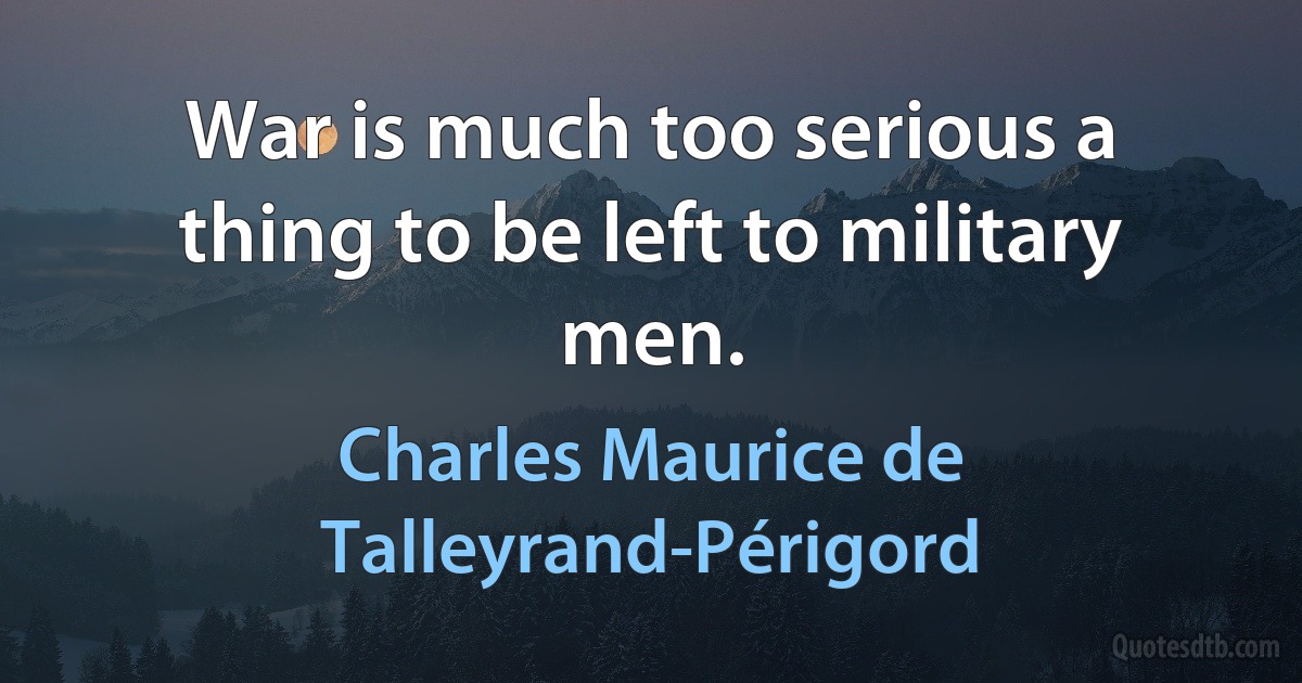 War is much too serious a thing to be left to military men. (Charles Maurice de Talleyrand-Périgord)