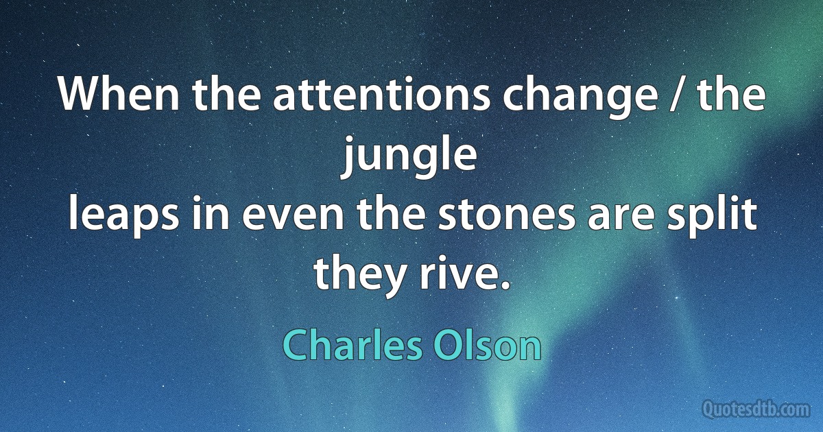 When the attentions change / the jungle
leaps in even the stones are split
they rive. (Charles Olson)