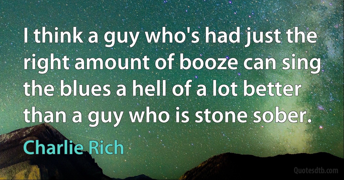 I think a guy who's had just the right amount of booze can sing the blues a hell of a lot better than a guy who is stone sober. (Charlie Rich)