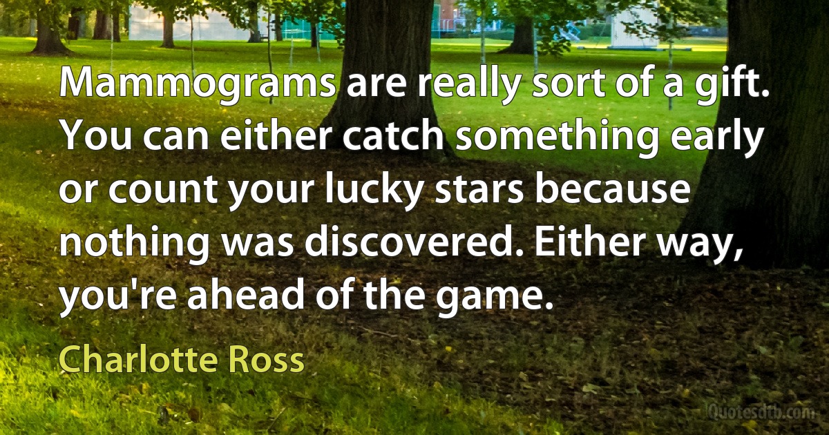 Mammograms are really sort of a gift. You can either catch something early or count your lucky stars because nothing was discovered. Either way, you're ahead of the game. (Charlotte Ross)