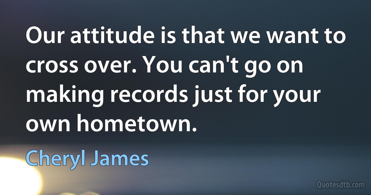 Our attitude is that we want to cross over. You can't go on making records just for your own hometown. (Cheryl James)