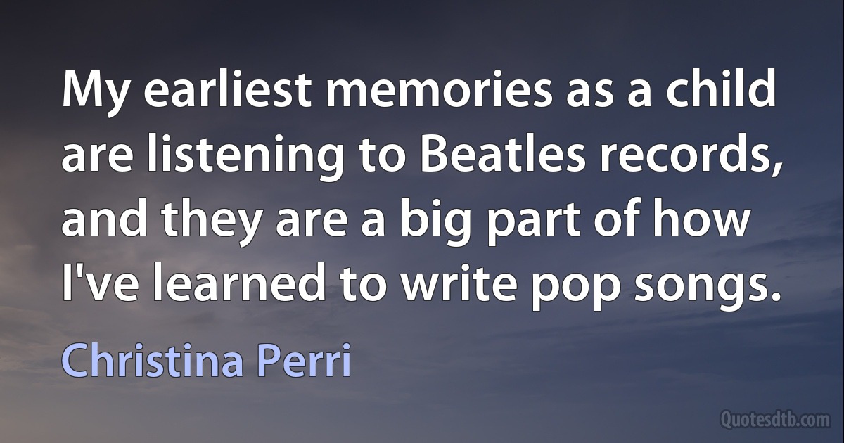 My earliest memories as a child are listening to Beatles records, and they are a big part of how I've learned to write pop songs. (Christina Perri)