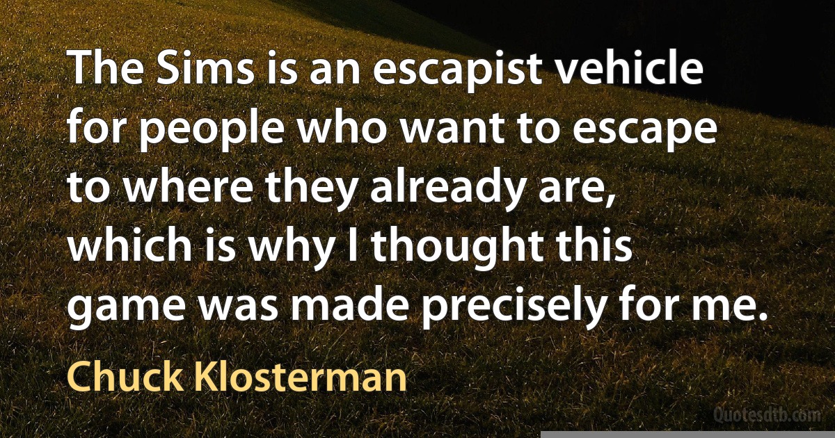 The Sims is an escapist vehicle for people who want to escape to where they already are, which is why I thought this game was made precisely for me. (Chuck Klosterman)