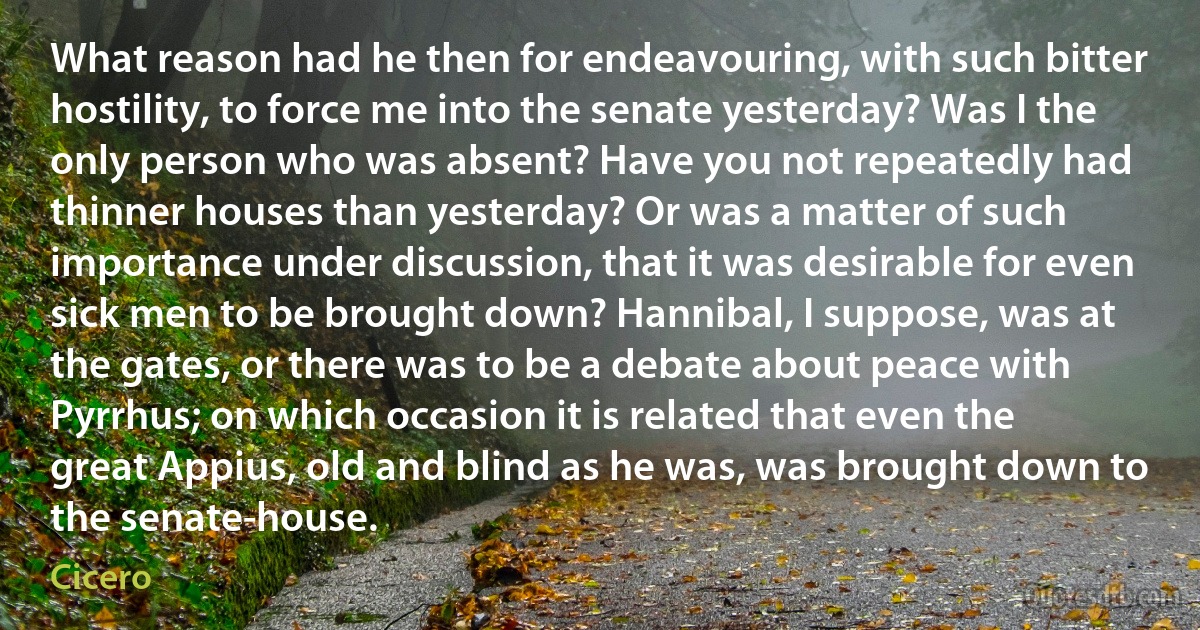 What reason had he then for endeavouring, with such bitter hostility, to force me into the senate yesterday? Was I the only person who was absent? Have you not repeatedly had thinner houses than yesterday? Or was a matter of such importance under discussion, that it was desirable for even sick men to be brought down? Hannibal, I suppose, was at the gates, or there was to be a debate about peace with Pyrrhus; on which occasion it is related that even the great Appius, old and blind as he was, was brought down to the senate-house. (Cicero)