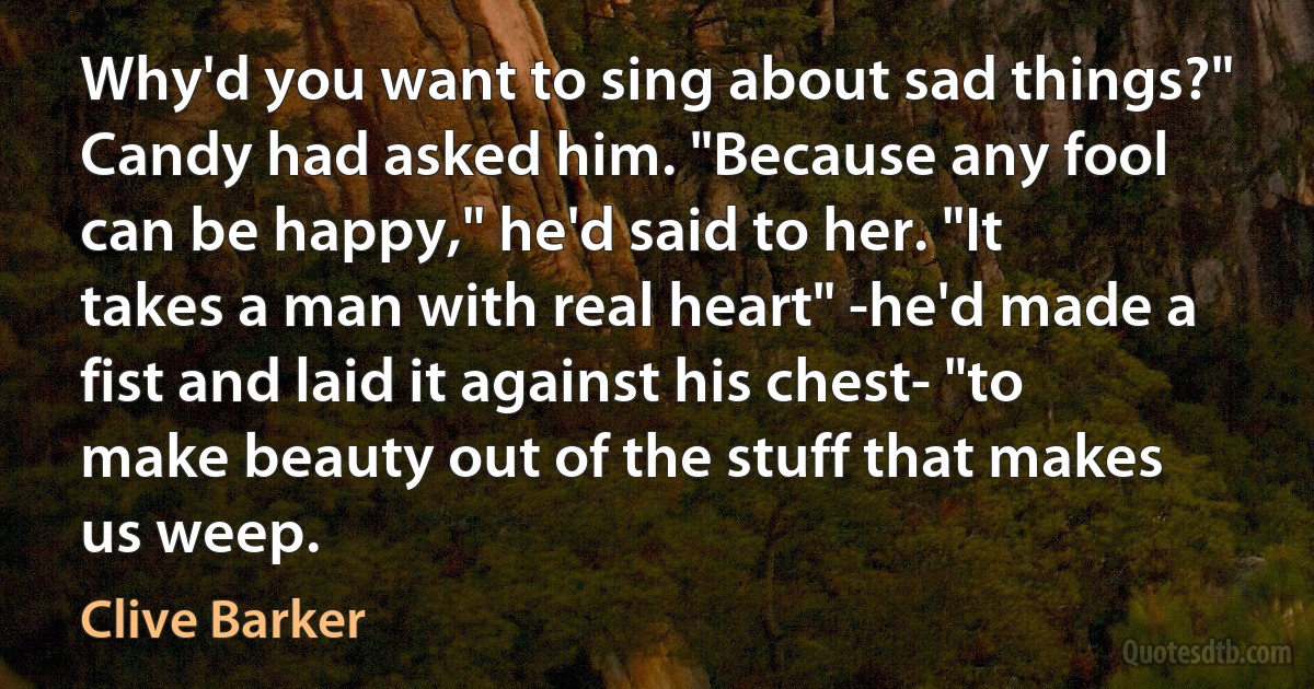 Why'd you want to sing about sad things?" Candy had asked him. "Because any fool can be happy," he'd said to her. "It takes a man with real heart" -he'd made a fist and laid it against his chest- "to make beauty out of the stuff that makes us weep. (Clive Barker)