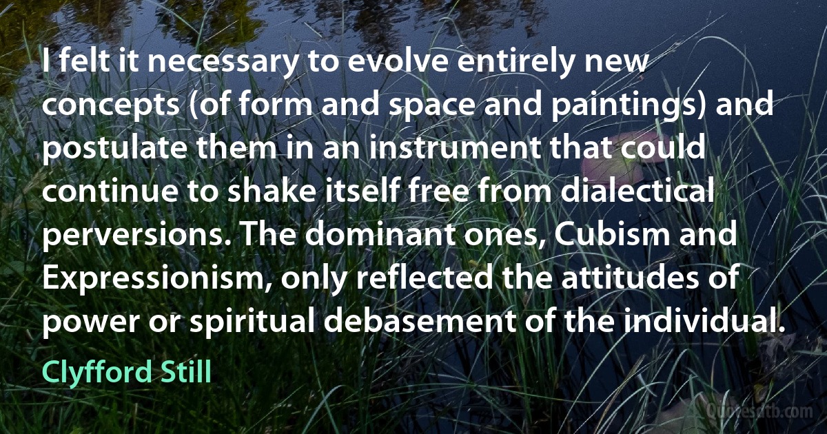 I felt it necessary to evolve entirely new concepts (of form and space and paintings) and postulate them in an instrument that could continue to shake itself free from dialectical perversions. The dominant ones, Cubism and Expressionism, only reflected the attitudes of power or spiritual debasement of the individual. (Clyfford Still)