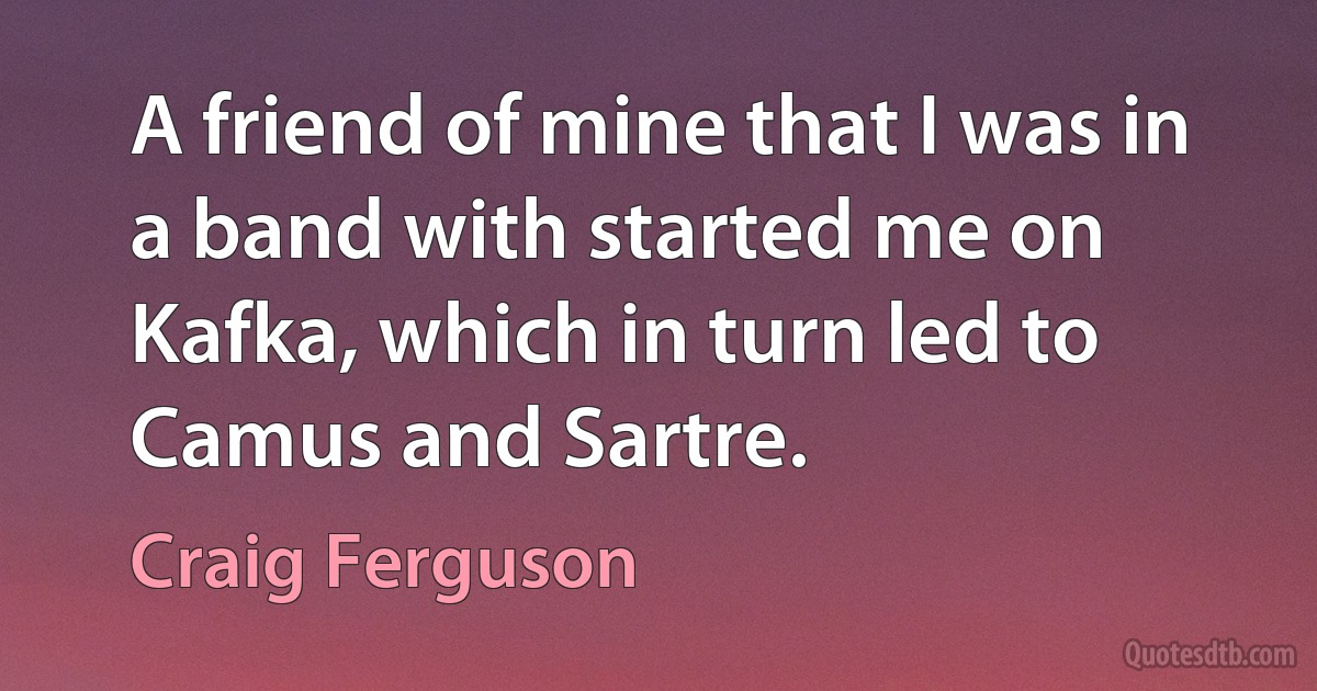 A friend of mine that I was in a band with started me on Kafka, which in turn led to Camus and Sartre. (Craig Ferguson)