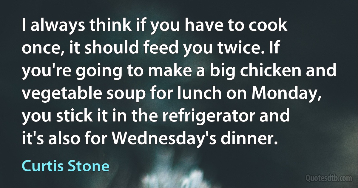 I always think if you have to cook once, it should feed you twice. If you're going to make a big chicken and vegetable soup for lunch on Monday, you stick it in the refrigerator and it's also for Wednesday's dinner. (Curtis Stone)