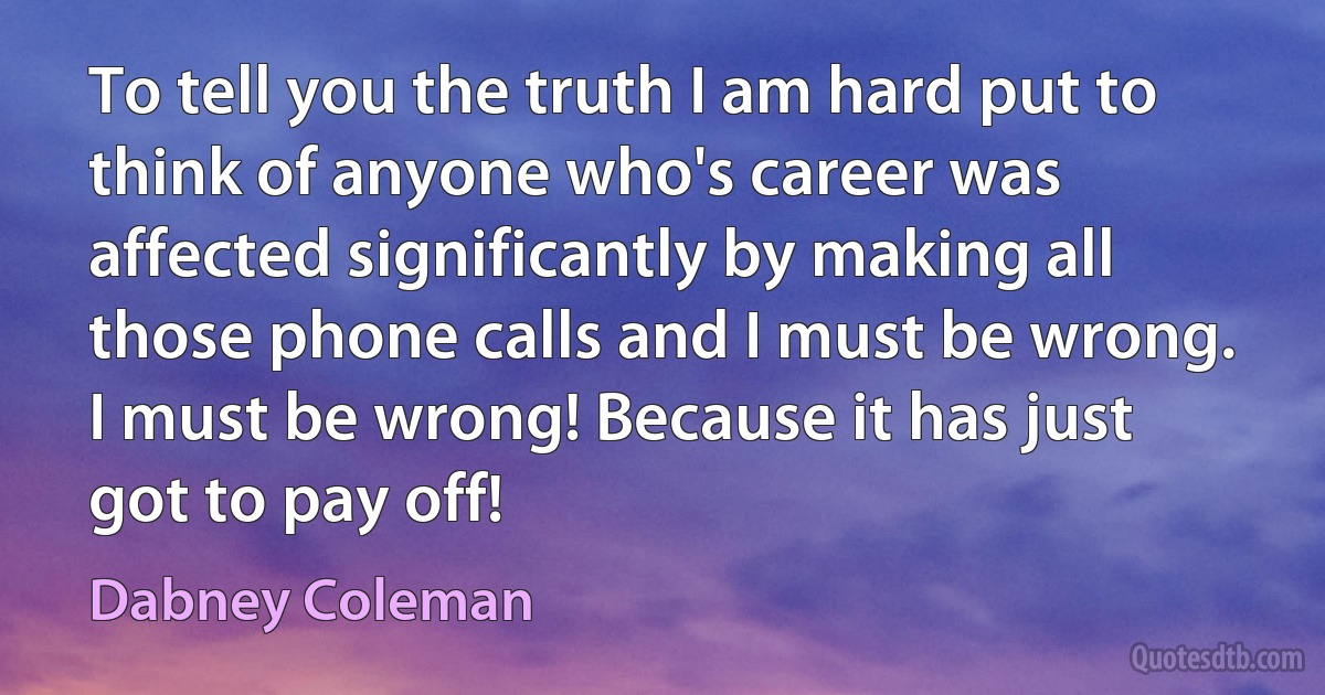 To tell you the truth I am hard put to think of anyone who's career was affected significantly by making all those phone calls and I must be wrong. I must be wrong! Because it has just got to pay off! (Dabney Coleman)