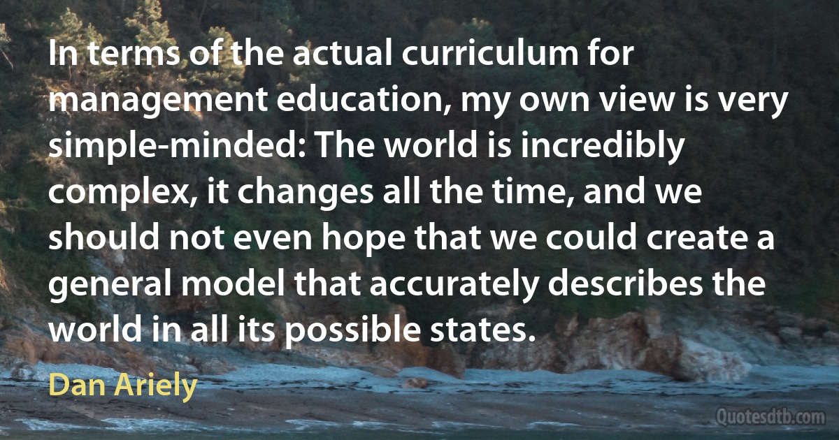 In terms of the actual curriculum for management education, my own view is very simple-minded: The world is incredibly complex, it changes all the time, and we should not even hope that we could create a general model that accurately describes the world in all its possible states. (Dan Ariely)