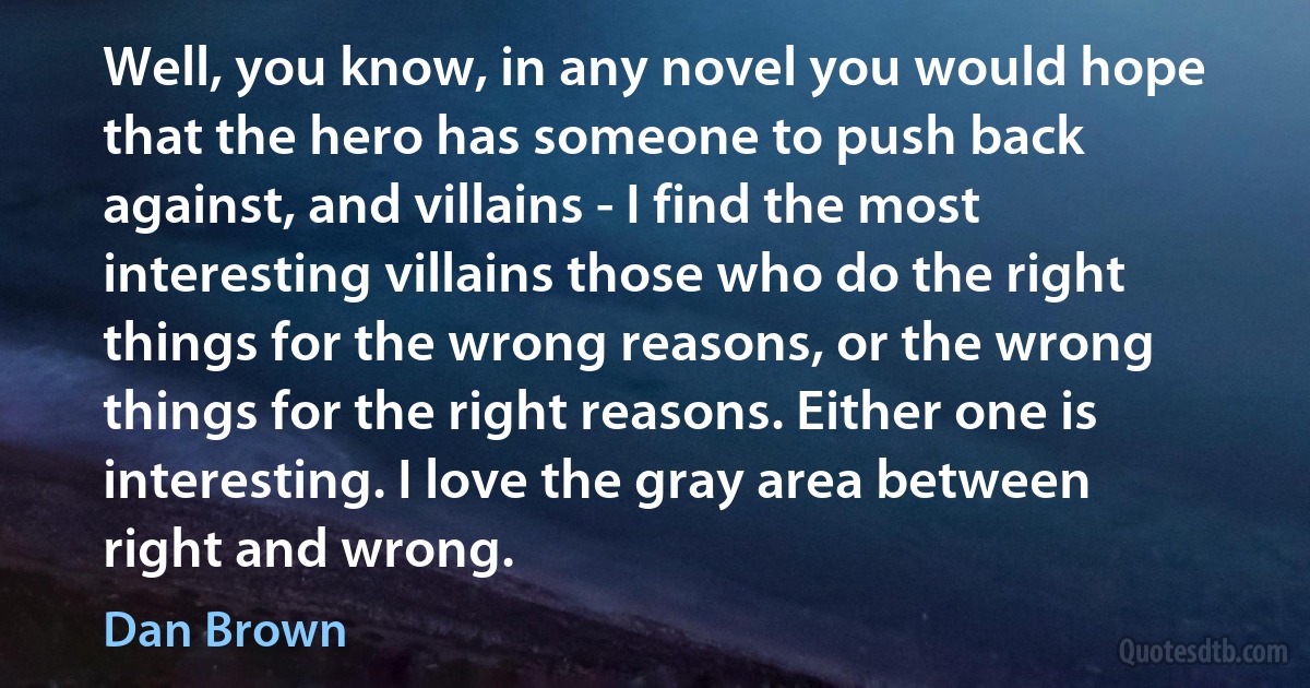 Well, you know, in any novel you would hope that the hero has someone to push back against, and villains - I find the most interesting villains those who do the right things for the wrong reasons, or the wrong things for the right reasons. Either one is interesting. I love the gray area between right and wrong. (Dan Brown)