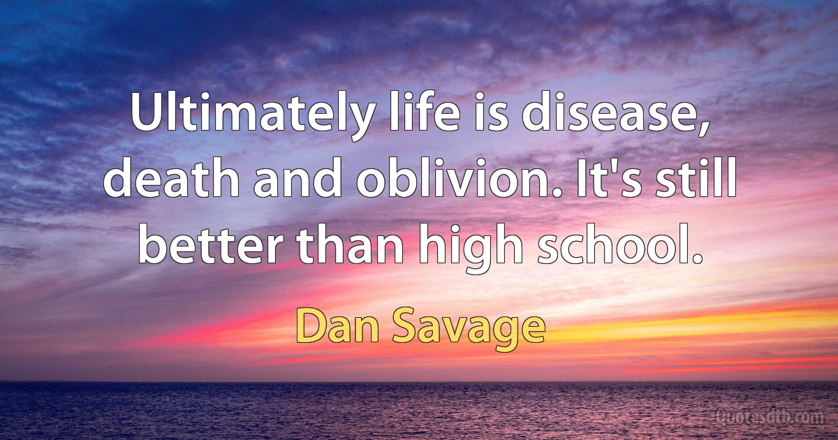 Ultimately life is disease, death and oblivion. It's still better than high school. (Dan Savage)