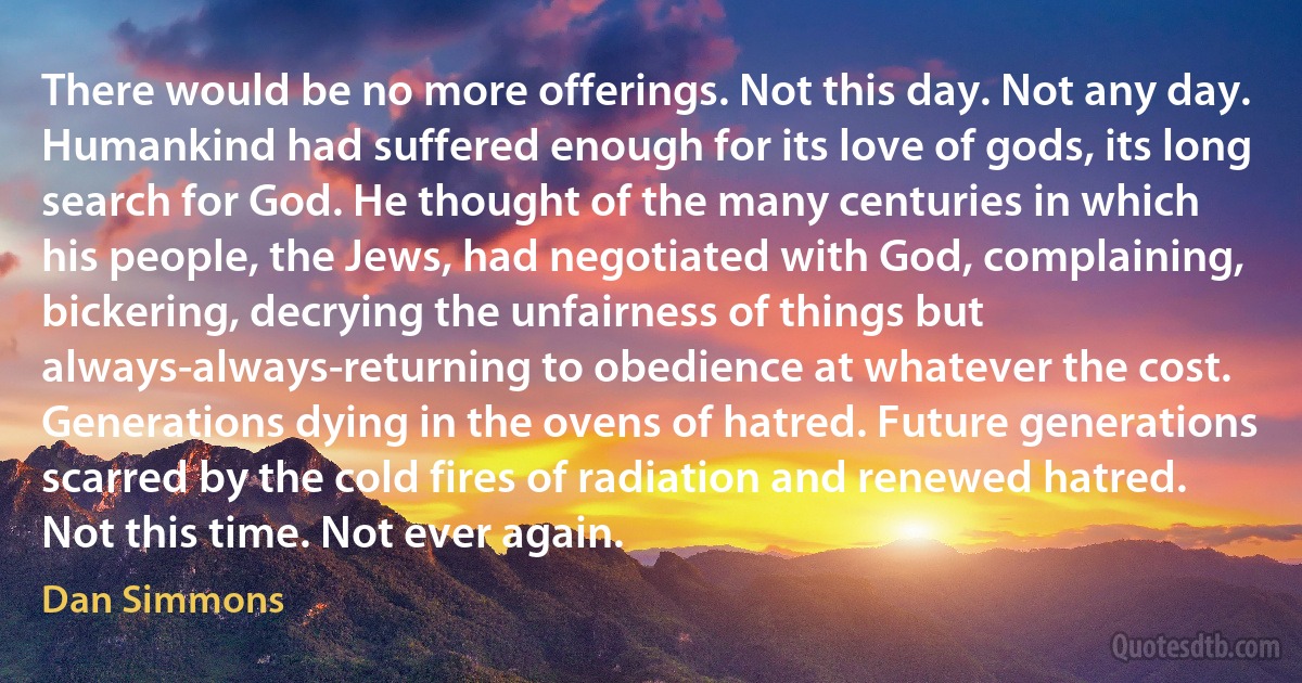 There would be no more offerings. Not this day. Not any day. Humankind had suffered enough for its love of gods, its long search for God. He thought of the many centuries in which his people, the Jews, had negotiated with God, complaining, bickering, decrying the unfairness of things but always-always-returning to obedience at whatever the cost. Generations dying in the ovens of hatred. Future generations scarred by the cold fires of radiation and renewed hatred.
Not this time. Not ever again. (Dan Simmons)