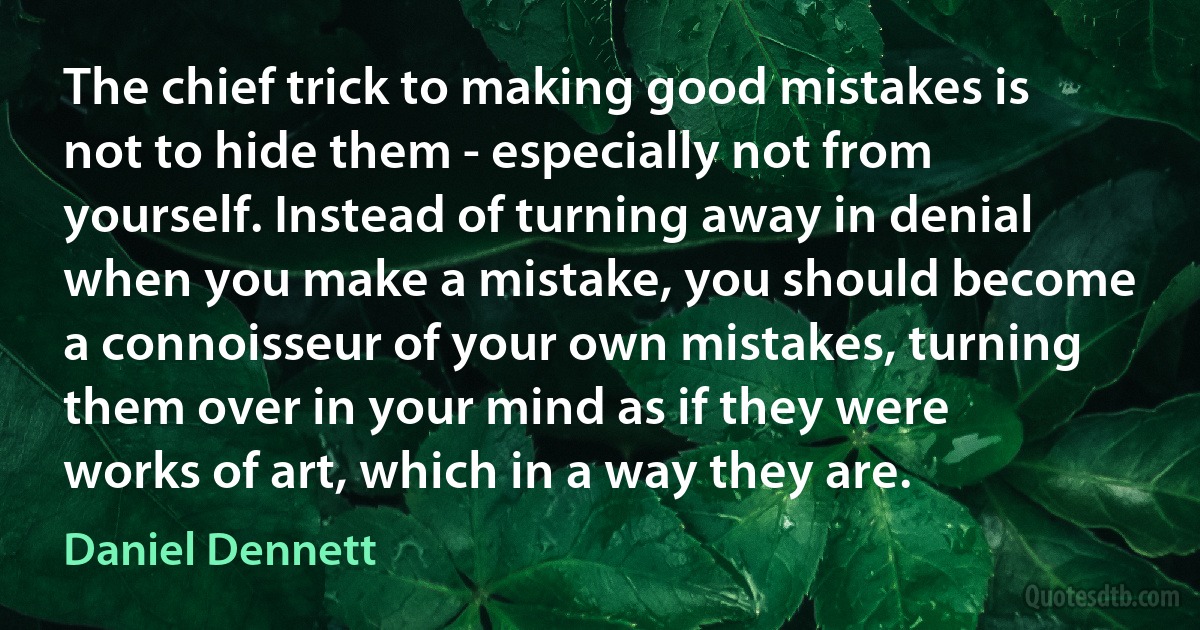 The chief trick to making good mistakes is not to hide them - especially not from yourself. Instead of turning away in denial when you make a mistake, you should become a connoisseur of your own mistakes, turning them over in your mind as if they were works of art, which in a way they are. (Daniel Dennett)