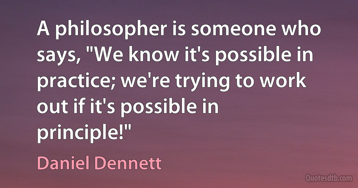 A philosopher is someone who says, "We know it's possible in practice; we're trying to work out if it's possible in principle!" (Daniel Dennett)