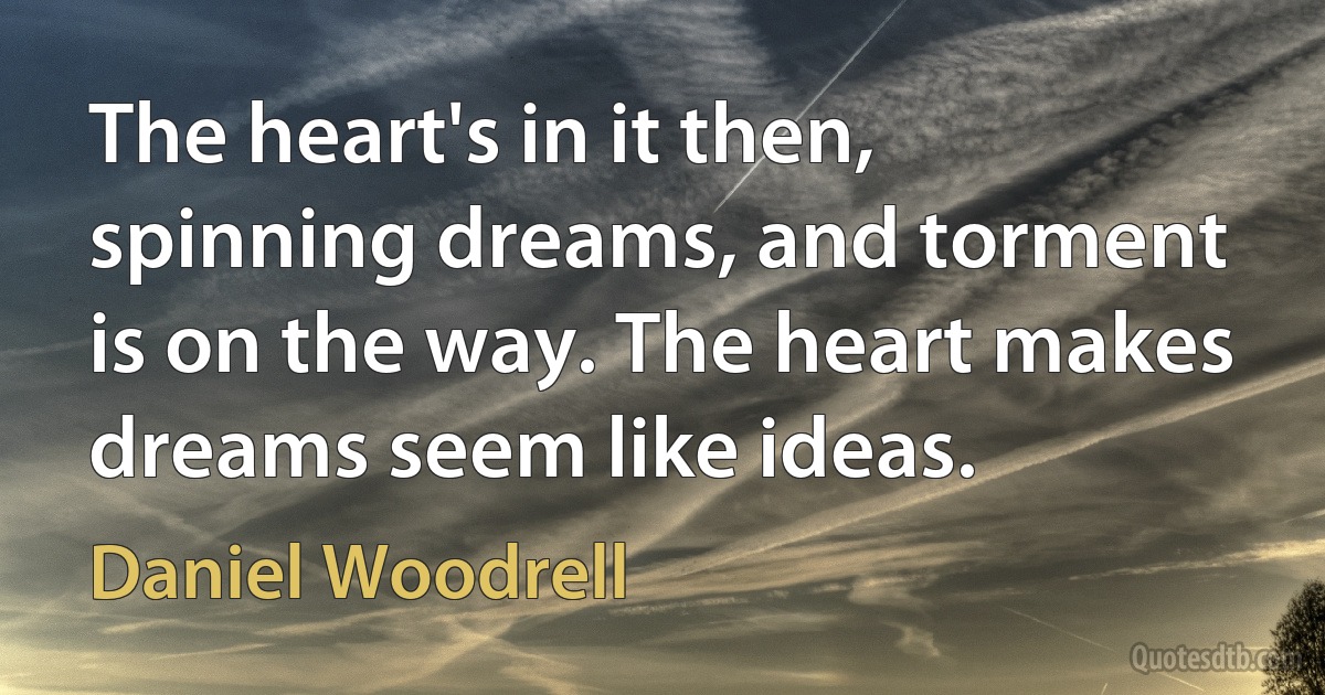 The heart's in it then, spinning dreams, and torment is on the way. The heart makes dreams seem like ideas. (Daniel Woodrell)