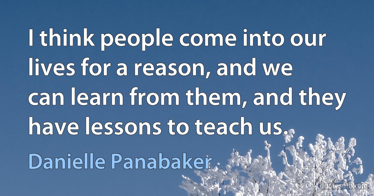 I think people come into our lives for a reason, and we can learn from them, and they have lessons to teach us. (Danielle Panabaker)