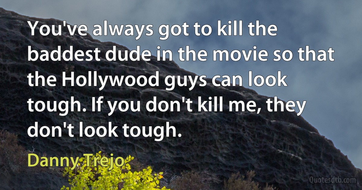 You've always got to kill the baddest dude in the movie so that the Hollywood guys can look tough. If you don't kill me, they don't look tough. (Danny Trejo)