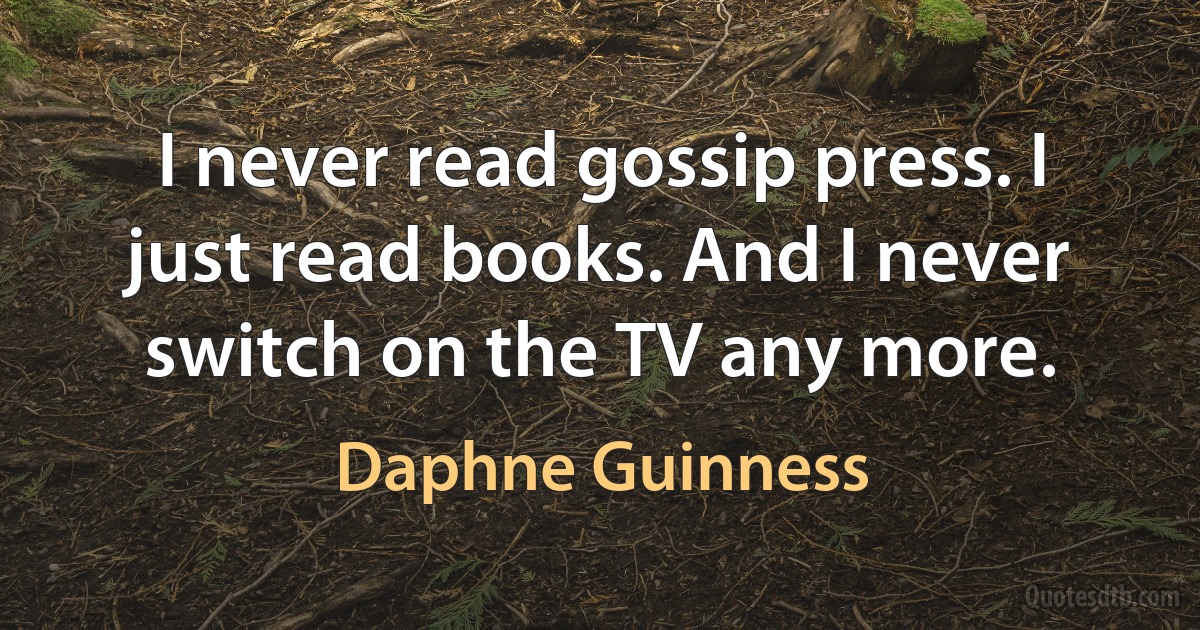 I never read gossip press. I just read books. And I never switch on the TV any more. (Daphne Guinness)