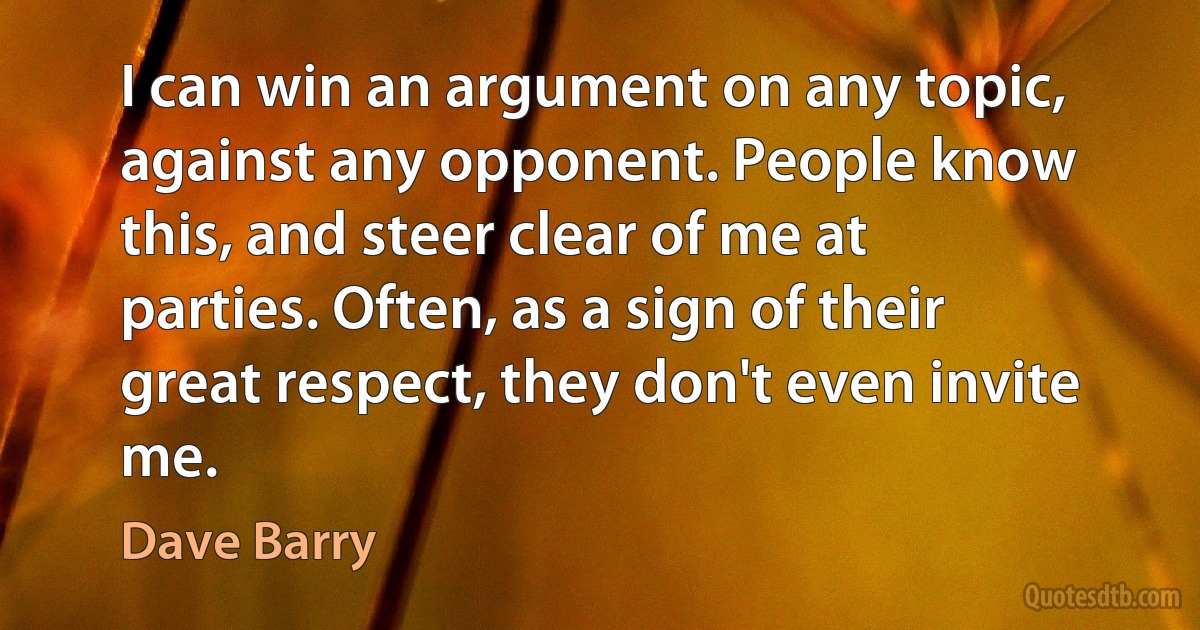 I can win an argument on any topic, against any opponent. People know this, and steer clear of me at parties. Often, as a sign of their great respect, they don't even invite me. (Dave Barry)