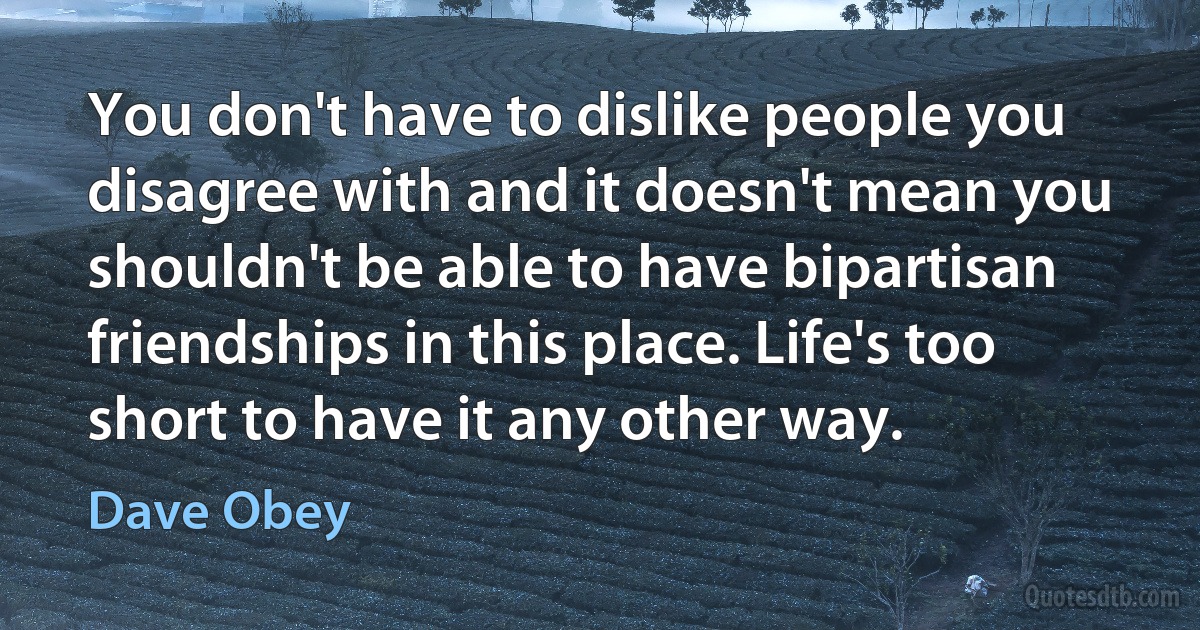 You don't have to dislike people you disagree with and it doesn't mean you shouldn't be able to have bipartisan friendships in this place. Life's too short to have it any other way. (Dave Obey)