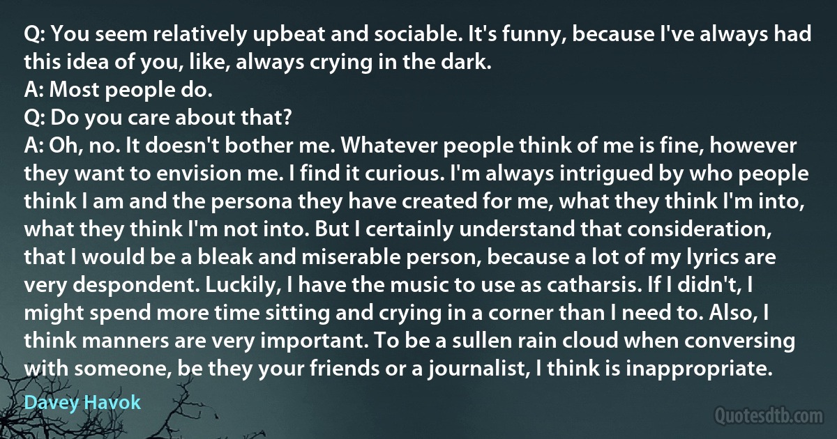 Q: You seem relatively upbeat and sociable. It's funny, because I've always had this idea of you, like, always crying in the dark.
A: Most people do.
Q: Do you care about that?
A: Oh, no. It doesn't bother me. Whatever people think of me is fine, however they want to envision me. I find it curious. I'm always intrigued by who people think I am and the persona they have created for me, what they think I'm into, what they think I'm not into. But I certainly understand that consideration, that I would be a bleak and miserable person, because a lot of my lyrics are very despondent. Luckily, I have the music to use as catharsis. If I didn't, I might spend more time sitting and crying in a corner than I need to. Also, I think manners are very important. To be a sullen rain cloud when conversing with someone, be they your friends or a journalist, I think is inappropriate. (Davey Havok)