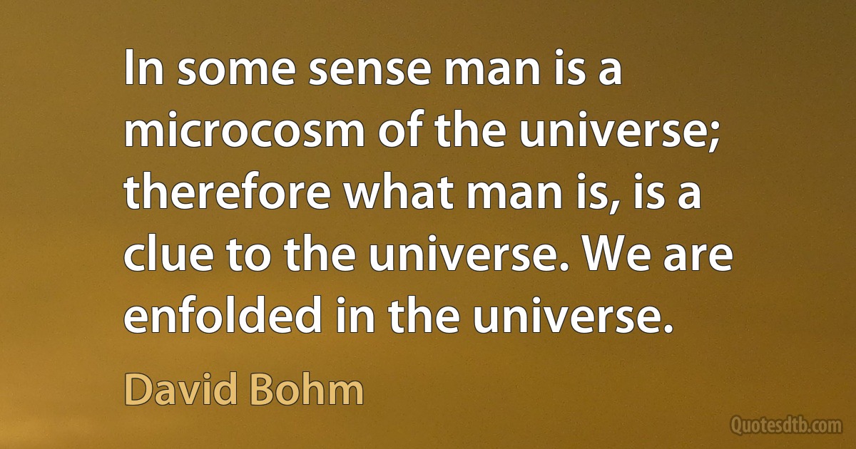 In some sense man is a microcosm of the universe; therefore what man is, is a clue to the universe. We are enfolded in the universe. (David Bohm)