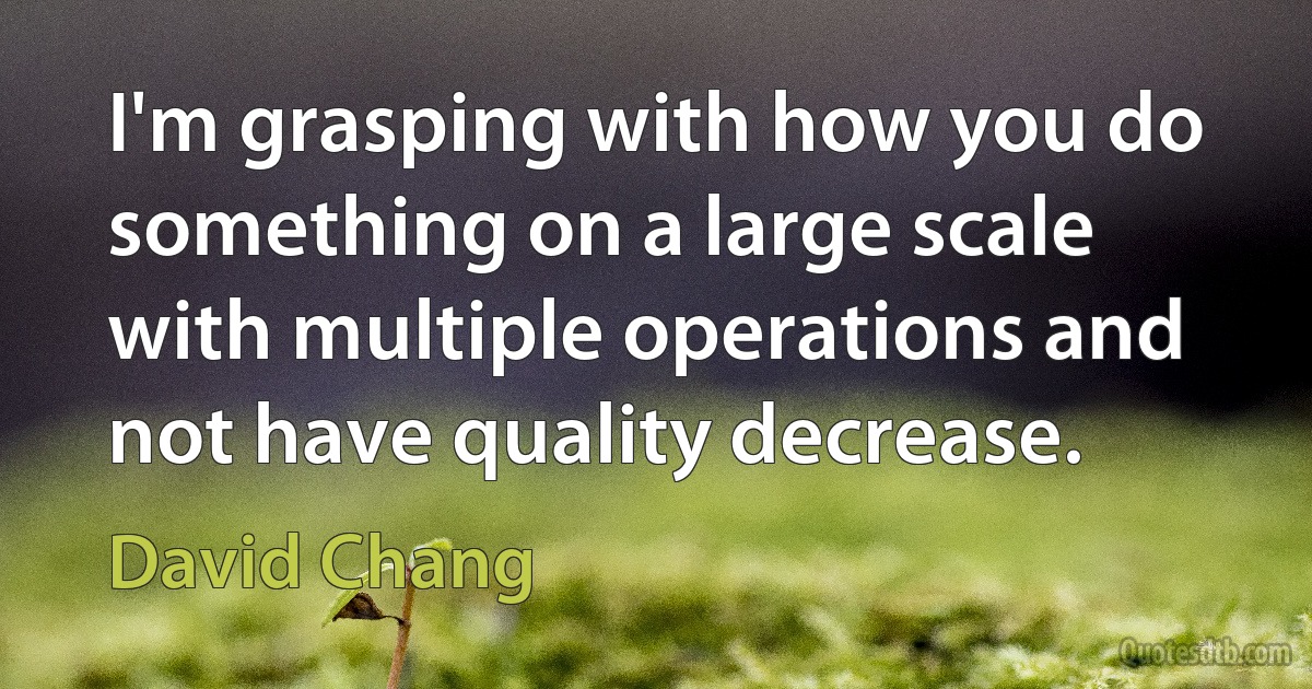 I'm grasping with how you do something on a large scale with multiple operations and not have quality decrease. (David Chang)