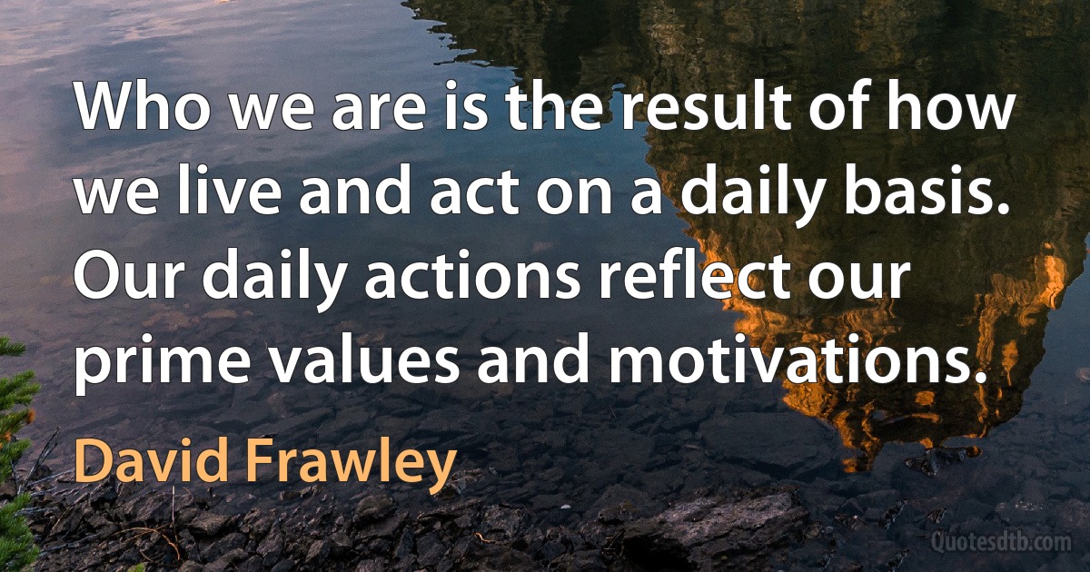 Who we are is the result of how we live and act on a daily basis. Our daily actions reflect our prime values and motivations. (David Frawley)