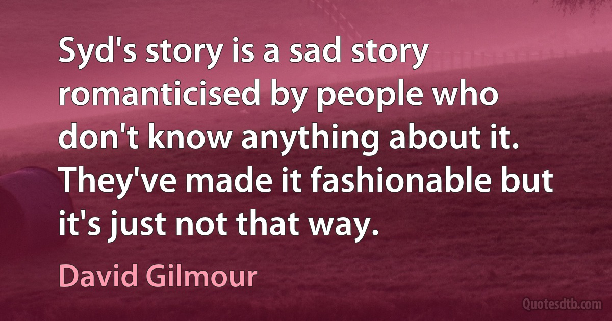 Syd's story is a sad story romanticised by people who don't know anything about it. They've made it fashionable but it's just not that way. (David Gilmour)