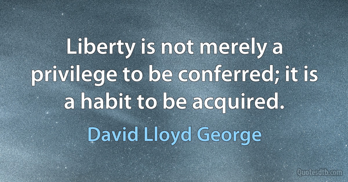 Liberty is not merely a privilege to be conferred; it is a habit to be acquired. (David Lloyd George)